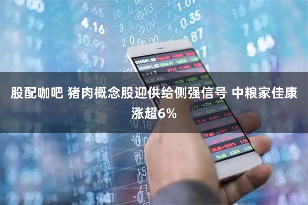 股配咖吧 猪肉概念股迎供给侧强信号 中粮家佳康涨超6%
