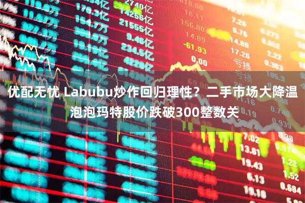 优配无忧 Labubu炒作回归理性？二手市场大降温 泡泡玛特股价跌破300整数关