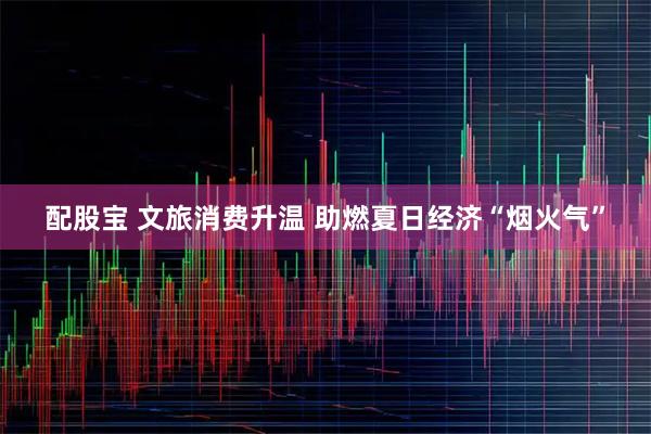 配股宝 文旅消费升温 助燃夏日经济“烟火气”
