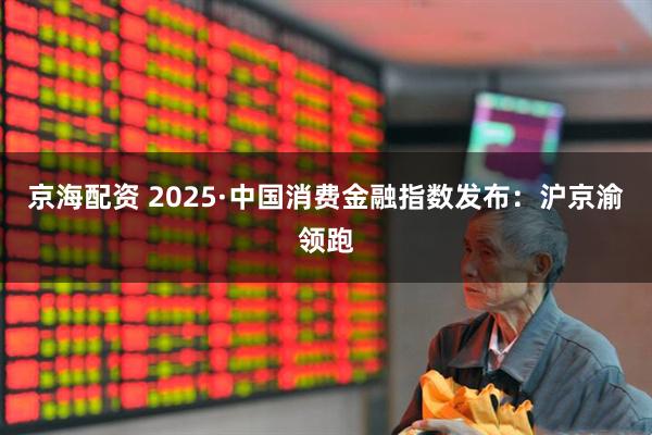 京海配资 2025·中国消费金融指数发布：沪京渝领跑
