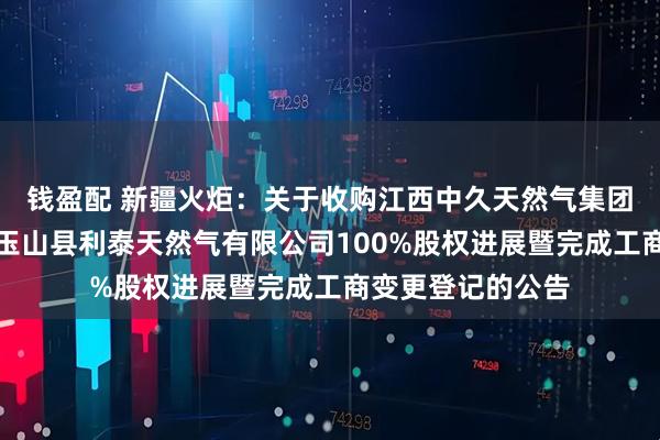 钱盈配 新疆火炬：关于收购江西中久天然气集团有限公司持有的玉山县利泰天然气有限公司100%股权进展暨完成工商变更登记的公告
