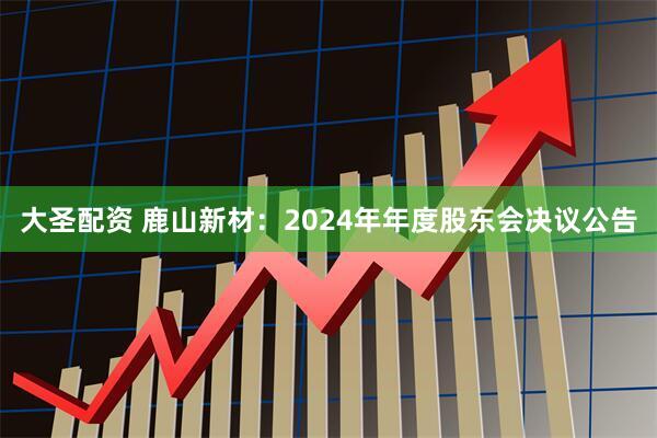 大圣配资 鹿山新材：2024年年度股东会决议公告