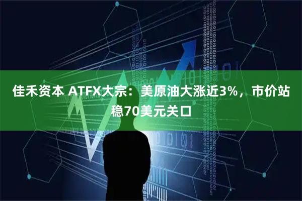 佳禾资本 ATFX大宗：美原油大涨近3%，市价站稳70美元关口