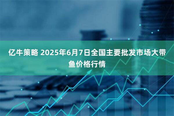 亿牛策略 2025年6月7日全国主要批发市场大带鱼价格行情