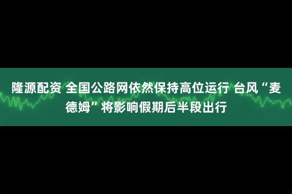 隆源配资 全国公路网依然保持高位运行 台风“麦德姆”将影响假期后半段出行