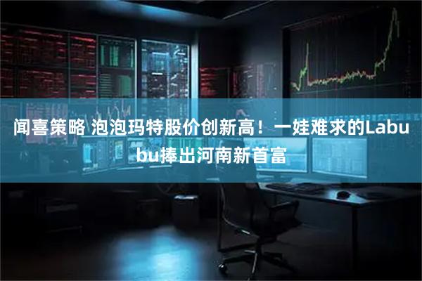 闻喜策略 泡泡玛特股价创新高！一娃难求的Labubu捧出河南新首富