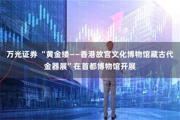 万光证券 “黄金缕——香港故宫文化博物馆藏古代金器展”在首都博物馆开展