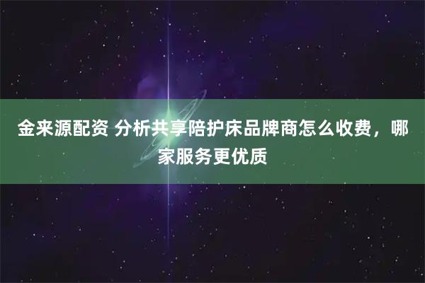 金来源配资 分析共享陪护床品牌商怎么收费，哪家服务更优质